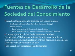 •Derechos Humanos en la Sociedad del Conocimiento
   • Declaración Universal de Derechos Humanos de 1948
   • Pactos de 1966
     •   Pacto Internacional de Derechos Civiles y Políticos
     •   Pacto Internacional de Derechos Económicos, Sociales y Culturales
•Concepto Jurídico de los Ordenamientos Jurídicos
Occidentales “El desconocimiento de la ley no exime de su
cumplimiento”. Estrecha relación entre el Reconocimiento de un
Derecho y el Conocimiento de éste.
•Los Derechos y Libertades Fundamentales

                                                                             19
 