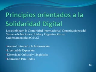 Los establecen la Comunidad Internacional, Organizaciones del
Sistema de Naciones Unidas y Organización no
Gubernamentales (O.N.G)

•Acceso Universal a la Información
•Libertad de Expresión
•Diversidad Cultural y Lingüística
•Educación Para Todos

                                                                22
 