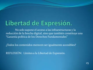 No solo supone el acceso a las infraestructuras y la
reducción de la brecha digital, sino que también constituye una
“Garantía política de los Derechos Fundamentales”

¿Todos los contenidos merecen ser igualmente accesibles?

REFLEXIÓN: Límites a la Libertad de Expresión.


                                                                  25
 