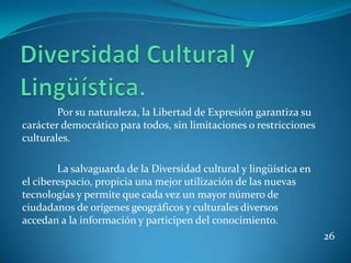 Por su naturaleza, la Libertad de Expresión garantiza su
carácter democrático para todos, sin limitaciones o restricciones
culturales.

        La salvaguarda de la Diversidad cultural y lingüística en
el ciberespacio, propicia una mejor utilización de las nuevas
tecnologías y permite que cada vez un mayor número de
ciudadanos de orígenes geográficos y culturales diversos
accedan a la información y participen del conocimiento.
                                                                    26
 
