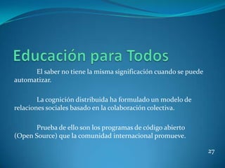 El saber no tiene la misma significación cuando se puede
automatizar.

        La cognición distribuida ha formulado un modelo de
relaciones sociales basado en la colaboración colectiva.

      Prueba de ello son los programas de código abierto
(Open Source) que la comunidad internacional promueve.

                                                                 27
 