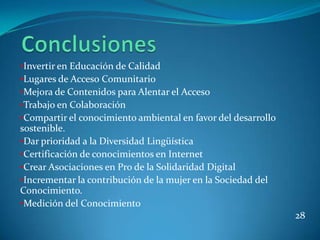 •Invertir en Educación de Calidad
•Lugares de Acceso Comunitario
•Mejora de Contenidos para Alentar el Acceso
•Trabajo en Colaboración
•Compartir el conocimiento ambiental en favor del desarrollo
sostenible.
•Dar prioridad a la Diversidad Lingüística
•Certificación de conocimientos en Internet
•Crear Asociaciones en Pro de la Solidaridad Digital
•Incrementar la contribución de la mujer en la Sociedad del
Conocimiento.
•Medición del Conocimiento
                                                               28
 