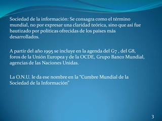 Sociedad de la información: Se consagra como el término
mundial, no por expresar una claridad teórica, sino que así fue
bautizado por políticas ofrecidas de los países más
desarrollados.

A partir del año 1995 se incluye en la agenda del G7 , del G8,
foros de la Unión Europea y de la OCDE, Grupo Banco Mundial,
agencias de las Naciones Unidas.

La O.N.U. le da ese nombre en la “Cumbre Mundial de la
Sociedad de la Información”




                                                                  3
 