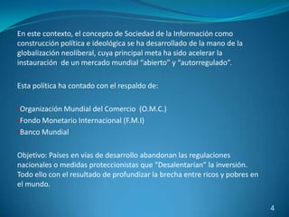 En este contexto, el concepto de Sociedad de la Información como
construcción política e ideológica se ha desarrollado de la mano de la
globalización neoliberal, cuya principal meta ha sido acelerar la
instauración de un mercado mundial “abierto” y “autorregulado”.

Esta política ha contado con el respaldo de:

•Organización Mundial del Comercio (O.M.C.)
•Fondo Monetario Internacional (F.M.I)
•Banco Mundial


Objetivo: Países en vías de desarrollo abandonan las regulaciones
nacionales o medidas proteccionistas que “Desalentarían” la inversión.
Todo ello con el resultado de profundizar la brecha entre ricos y pobres en
el mundo.

                                                                              4
 