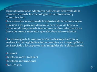 Países desarrollados adoptaron políticas de desarrollo de la
infraestructura de las Tecnologías de la Información y
Comunicación.
•Los mercados se saturan de la industria de la comunicación
• Presión a los países en desarrollo para dejar vía libre a la
inversión de empresas de telecomunicación e informática en
busca de nuevos mercados que absorban sus excedentes.

•La tecnología de la comunicación ha desempeñado en la
aceleración de la globalización económica, su imagen pública
está asociada a los aspectos más amigables de la globalización

•Internet
•Telefonía móvil (celular)
•Telefonía internacional
•Sat. TV, etc.
                                                                 5
 