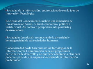 •Sociedad de la Información , está relacionado con la idea de
Innovación Tecnológica

•Sociedad del Conocimiento, incluye una dimensión de
transformación Social, cultural, económica, política e
institucional. Así como en perspectiva más pluralista y
desarrolladora.

•Sociedades (en plural), reconociendo la diversidad y
heterogeneidad de sus sociedades humanas.

“Cada sociedad ha de hacer uso de las Tecnologías de la
Información y la Comunicación para sus propiedades
particulares de desarrollo y no que debe adaptarse a ellas para
poder ser parte de una supuesta Sociedad de la Información
predefinida”
                                                                  6
 