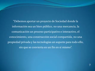“Debemos aportar un proyecto de Sociedad donde la
   información sea un bien público, no una mercancía, la
   comunicación un proceso participativo e interactivo, el
 conocimiento, una construcción social compartida, no una
propiedad privada y las tecnologías un soporte para todo ello,
         sin que se convierta en un fin en sí mismo”.




                                                                 7
 