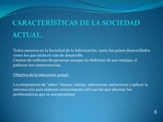 CARACTERÍSTICAS DE LA SOCIEDAD
ACTUAL.
Todos estamos en la Sociedad de la Información, tanto los países desarrollados
como los que están en vías de desarrollo.
Cientos de millones de personas aunque no disfrutan de sus ventajas, sí
padecen sus consecuencias.

Objetivo de la educación actual:

La competencia de “saber”, buscar, valorar, seleccionar, estructurar y aplicar la
información para elaborar conocimiento útil con las que afrontar las
problemáticas que se nos presentan



                                                                                    8
 