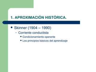 1. APROXIMACIÓN HISTÓRICA.

 Skinner    (1904 – 1990)
  –   Corriente conductista
        Condicionamiento   operante
        Los principios básicos del aprendizaje
 