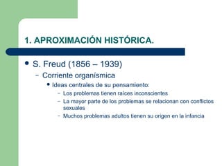 1. APROXIMACIÓN HISTÓRICA.

 S.   Freud (1856 – 1939)
  –    Corriente organísmica
         Ideas   centrales de su pensamiento:
           – Los problemas tienen raíces inconscientes
           – La mayor parte de los problemas se relacionan con conflictos
             sexuales
           – Muchos problemas adultos tienen su origen en la infancia
 