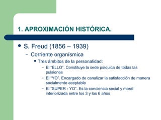 1. APROXIMACIÓN HISTÓRICA.

 S.   Freud (1856 – 1939)
  –    Corriente organísmica
         Tres   ámbitos de la personalidad:
           – El “ELLO”. Constituye la sede psíquica de todas las
             pulsiones
           – El “YO”. Encargado de canalizar la satisfacción de manera
             socialmente aceptable
           – El “SUPER - YO”. Es la conciencia social y moral
             interiorizada entre los 3 y los 6 años
 