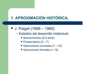 1. APROXIMACIÓN HISTÓRICA.

 J.   Piaget (1896 – 1980)
  –    Estadios del desarrollo intelectual:
         Sensoriomotor  (0-2 años)
         Preoperatorio (2 – 7)
         Operaciones concretas (7 – 12)
         Operaciones formales (+ 12)
 