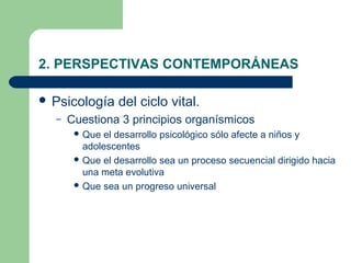 2. PERSPECTIVAS CONTEMPORÁNEAS

 Psicología     del ciclo vital.
  –   Cuestiona 3 principios organísmicos
        Que el desarrollo psicológico sólo afecte a niños y
         adolescentes
        Que el desarrollo sea un proceso secuencial dirigido hacia
         una meta evolutiva
        Que sea un progreso universal
 