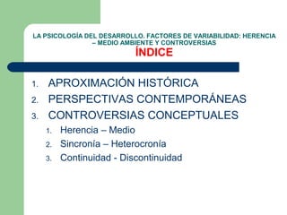 LA PSICOLOGÍA DEL DESARROLLO. FACTORES DE VARIABILIDAD: HERENCIA
                – MEDIO AMBIENTE Y CONTROVERSIAS
                           ÍNDICE

1.   APROXIMACIÓN HISTÓRICA
2.   PERSPECTIVAS CONTEMPORÁNEAS
3.   CONTROVERSIAS CONCEPTUALES
     1.   Herencia – Medio
     2.   Sincronía – Heterocronía
     3.   Continuidad - Discontinuidad
 