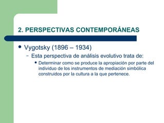 2. PERSPECTIVAS CONTEMPORÁNEAS

 Vygotsky     (1896 – 1934)
  –   Esta perspectiva de análisis evolutivo trata de:
        Determinar  como se produce la apropiación por parte del
         individuo de los instrumentos de mediación simbólica
         construidos por la cultura a la que pertenece.
 