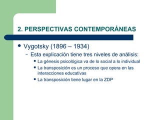 2. PERSPECTIVAS CONTEMPORÁNEAS

 Vygotsky      (1896 – 1934)
  –   Esta explicación tiene tres niveles de análisis:
        La  génesis psicológica va de lo social a lo individual
        La transposición es un proceso que opera en las
         interacciones educativas
        La transposición tiene lugar en la ZDP
 