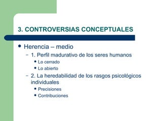3. CONTROVERSIAS CONCEPTUALES

 Herencia    – medio
  –   1. Perfil madurativo de los seres humanos
        Lo cerrado
        Lo abierto

  –   2. La heredabilidad de los rasgos psicológicos
      individuales
        Precisiones
        Contribuciones
 