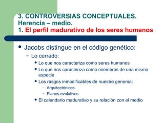 3. CONTROVERSIAS CONCEPTUALES.
Herencia – medio.
1. El perfil madurativo de los seres humanos

 Jacobs          distingue en el código genético:
  –   Lo cerrado:
        Lo que nos caracteriza como seres humanos
        Lo que nos caracteriza como miembros de una misma
         especie
        Los rasgos inmodificables de nuestro genoma:
              – Arquitectónicos
              – Planes evolutivos
        El   calendario madurativo y su relación con el medio
 