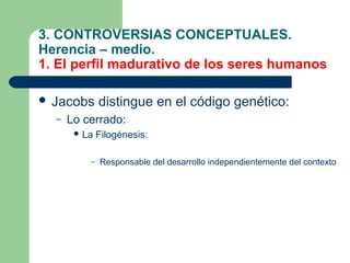 3. CONTROVERSIAS CONCEPTUALES.
Herencia – medio.
1. El perfil madurativo de los seres humanos

 Jacobs      distingue en el código genético:
  –   Lo cerrado:
        La   Filogénesis:

          –   Responsable del desarrollo independientemente del contexto
 