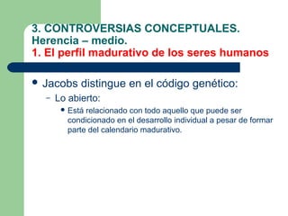 3. CONTROVERSIAS CONCEPTUALES.
Herencia – medio.
1. El perfil madurativo de los seres humanos

 Jacobs    distingue en el código genético:
  –   Lo abierto:
        Está relacionado con todo aquello que puede ser
         condicionado en el desarrollo individual a pesar de formar
         parte del calendario madurativo.
 