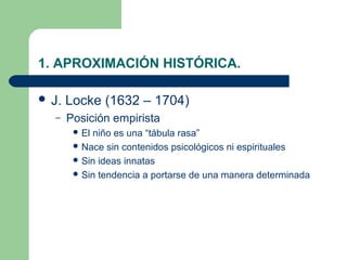 1. APROXIMACIÓN HISTÓRICA.

 J.   Locke (1632 – 1704)
  –    Posición empirista
         Elniño es una “tábula rasa”
         Nace sin contenidos psicológicos ni espirituales
         Sin ideas innatas
         Sin tendencia a portarse de una manera determinada
 