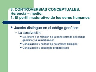 3. CONTROVERSIAS CONCEPTUALES.
Herencia – medio.
1. El perfil madurativo de los seres humanos

 Jacobs      distingue en el código genético:
  –   La canalización:
        Se refiere a la relación de la parte cerrada del código
         genético y a la maduración.
        Canalización y hechos de naturaleza biológica
        Canalización y desarrollo probabilístico
 