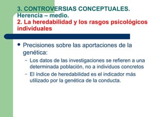 3. CONTROVERSIAS CONCEPTUALES.
Herencia – medio.
2. La heredabilidad y los rasgos psicológicos
individuales

 Precisiones    sobre las aportaciones de la
  genética:
  –   Los datos de las investigaciones se refieren a una
      determinada población, no a individuos concretos
  –   El índice de heredabilidad es el indicador más
      utilizado por la genética de la conducta.
 