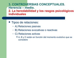 3. CONTROVERSIAS CONCEPTUALES.
Herencia – medio.
2. La heredabilidad y los rasgos psicológicos
individuales

 Tipos   de relaciones:
  –   A) Relaciones pasivas
  –   B) Relaciones evocativas o reactivas
  –   C) Relaciones activas
        A,
          B y C están en función del momento evolutivo que se
        considere
 