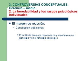 3. CONTROVERSIAS CONCEPTUALES.
Herencia – medio.
2. La heredabilidad y los rasgos psicológicos
individuales

 El   margen de reacción.
  –    Concepción tradicional:

         Elambiente tiene una relevancia muy importante en el
          genotipo y en el fenotipo psicológico
 