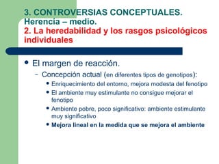 3. CONTROVERSIAS CONCEPTUALES.
Herencia – medio.
2. La heredabilidad y los rasgos psicológicos
individuales

 El   margen de reacción.
  –    Concepción actual (en diferentes tipos de genotipos):
         Enriquecimiento   del entorno, mejora modesta del fenotipo
         El ambiente muy estimulante no consigue mejorar el
          fenotipo
         Ambiente pobre, poco significativo: ambiente estimulante
          muy significativo
         Mejora lineal en la medida que se mejora el ambiente
 