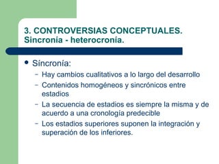 3. CONTROVERSIAS CONCEPTUALES.
Sincronía - heterocronía.

 Síncronía:
  –   Hay cambios cualitativos a lo largo del desarrollo
  –   Contenidos homogéneos y sincrónicos entre
      estadios
  –   La secuencia de estadios es siempre la misma y de
      acuerdo a una cronología predecible
  –   Los estadios superiores suponen la integración y
      superación de los inferiores.
 