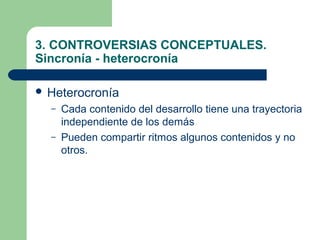 3. CONTROVERSIAS CONCEPTUALES.
Sincronía - heterocronía

 Heterocronía
  –   Cada contenido del desarrollo tiene una trayectoria
      independiente de los demás
  –   Pueden compartir ritmos algunos contenidos y no
      otros.
 