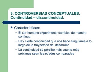 3. CONTROVERSIAS CONCEPTUALES.
Continuidad – discontinuidad.

 Características:
  –   El ser humano experimenta cambios de manera
      continua.
  –   Hay cierta continuidad que nos hace singulares a lo
      largo de la trayectoria del desarrollo
  –   La continuidad se percibe más cuanto más
      próximas sean las edades comparadas
 