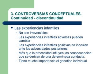 3. CONTROVERSIAS CONCEPTUALES.
Continuidad - discontinuidad

 Las   experiencias infantiles
  –   No son irreversibles
  –   Las experiencias infantiles adversas pueden
      cambiar
  –   Las experiencias infantiles positivas no inoculan
      ante las adversidades posteriores.
  –   Más que la precocidad influyen las consecuencias
      que se derivan de una determinada conducta.
  –   Tiene mucha importancia el genotipo individual
 