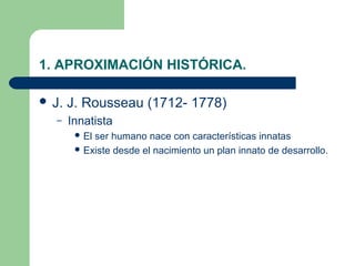 1. APROXIMACIÓN HISTÓRICA.

 J.   J. Rousseau (1712- 1778)
  –    Innatista
         Elser humano nace con características innatas
         Existe desde el nacimiento un plan innato de desarrollo.
 