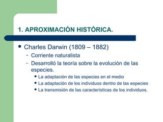 1. APROXIMACIÓN HISTÓRICA.

 Charles     Darwin (1809 – 1882)
  –   Corriente naturalista
  –   Desarrolló la teoría sobre la evolución de las
      especies.
        La adaptación de las especies en el medio
        La adaptación de los individuos dentro de las especies
        La transmisión de las características de los individuos.
 