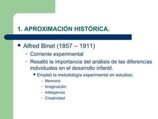 1. APROXIMACIÓN HISTÓRICA.

 Alfred   Binet (1857 – 1911)
  –   Corriente experimental
  –   Resaltó la importancia del análisis de las diferencias
      individuales en el desarrollo infantil.
        Empleó   la metodología experimental en estudios:
           – Memoria
           – Imaginación
           – Inteligencia
           – Creatividad
 