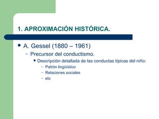 1. APROXIMACIÓN HISTÓRICA.

 A.   Gessel (1880 – 1961)
  –    Precursor del conductismo.
         Descripción   detallada de las conductas típicas del niño:
           – Patrón lingüístico
           – Relaciones sociales
           – etc
 
