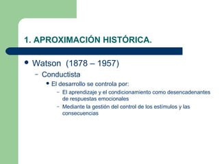 1. APROXIMACIÓN HISTÓRICA.

 Watson          (1878 – 1957)
  –   Conductista
        El   desarrollo se controla por:
              – El aprendizaje y el condicionamiento como desencadenantes
                de respuestas emocionales
              – Mediante la gestión del control de los estímulos y las
                consecuencias
 