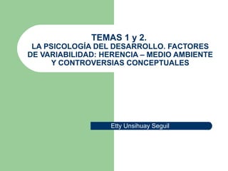 TEMAS 1 y 2.
LA PSICOLOGÍA DEL DESARROLLO. FACTORES
DE VARIABILIDAD: HERENCIA – MEDIO AMBIENTE
Y CONTROVERSIAS CONCEPTUALES
Etty Unsihuay Seguil
 