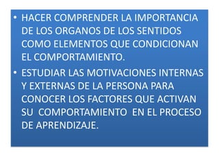 • HACER COMPRENDER LA IMPORTANCIA
  DE LOS ORGANOS DE LOS SENTIDOS
  COMO ELEMENTOS QUE CONDICIONAN
  EL COMPORTAMIENTO.
• ESTUDIAR LAS MOTIVACIONES INTERNAS
  Y EXTERNAS DE LA PERSONA PARA
  CONOCER LOS FACTORES QUE ACTIVAN
  SU COMPORTAMIENTO EN EL PROCESO
  DE APRENDIZAJE.
 