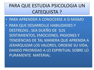 PARA QUE ESTUDIA PSICOLOGIA UN
          CATEQUISTA ?
• PARA APRENDER A CONOCERSE A SI MISMO
• PARA QUE DESARROLLE HABILIDADES Y
  DESTREZAS , SEA DUEÑO DE SUS
  SENTIMIENTOS, EMOCIONES, PASIONES Y
  TENDENCIAS DE TAL MANERA QUE APRENDA A
  JERARQUIZAR LOS VALORES, ORDENE SU VIDA,
  DANDO PRIORIDAD A LO ESPIRITUAL SOBRE LO
  PURAMENTE MATERIAL
 