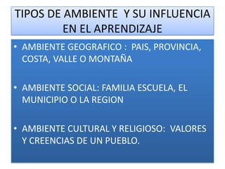 TIPOS DE AMBIENTE Y SU INFLUENCIA
         EN EL APRENDIZAJE
• AMBIENTE GEOGRAFICO : PAIS, PROVINCIA,
  COSTA, VALLE O MONTAÑA

• AMBIENTE SOCIAL: FAMILIA ESCUELA, EL
  MUNICIPIO O LA REGION

• AMBIENTE CULTURAL Y RELIGIOSO: VALORES
  Y CREENCIAS DE UN PUEBLO.
 
