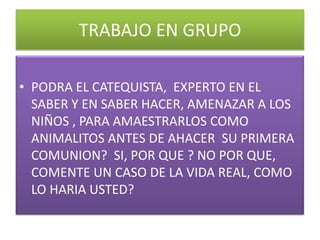TRABAJO EN GRUPO

• PODRA EL CATEQUISTA, EXPERTO EN EL
  SABER Y EN SABER HACER, AMENAZAR A LOS
  NIÑOS , PARA AMAESTRARLOS COMO
  ANIMALITOS ANTES DE AHACER SU PRIMERA
  COMUNION? SI, POR QUE ? NO POR QUE,
  COMENTE UN CASO DE LA VIDA REAL, COMO
  LO HARIA USTED?
 
