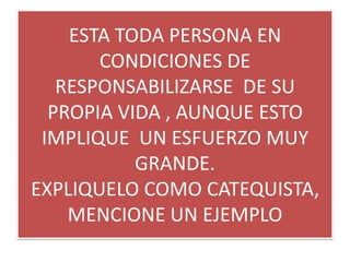 ESTA TODA PERSONA EN
       CONDICIONES DE
   RESPONSABILIZARSE DE SU
  PROPIA VIDA , AUNQUE ESTO
 IMPLIQUE UN ESFUERZO MUY
           GRANDE.
EXPLIQUELO COMO CATEQUISTA,
    MENCIONE UN EJEMPLO
 