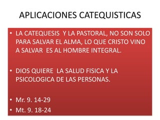 APLICACIONES CATEQUISTICAS
• LA CATEQUESIS Y LA PASTORAL, NO SON SOLO
  PARA SALVAR EL ALMA, LO QUE CRISTO VINO
  A SALVAR ES AL HOMBRE INTEGRAL.

• DIOS QUIERE LA SALUD FISICA Y LA
  PSICOLOGICA DE LAS PERSONAS.

• Mr. 9. 14-29
• Mt. 9. 18-24
 