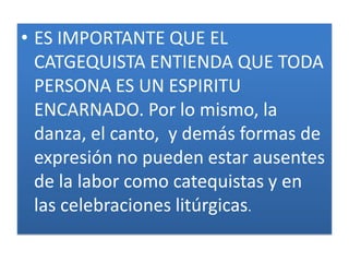 • ES IMPORTANTE QUE EL
  CATGEQUISTA ENTIENDA QUE TODA
  PERSONA ES UN ESPIRITU
  ENCARNADO. Por lo mismo, la
  danza, el canto, y demás formas de
  expresión no pueden estar ausentes
  de la labor como catequistas y en
  las celebraciones litúrgicas.
 