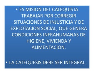 • ES MISION DEL CATEQUISTA
        TRABAJAR POR CORREGIR
    SITUACIONES DE INJUSTICIA Y DE
  EXPLOTACION SOCIAL, QUE GENERA
   CONDICIONES INFRAHUMANAS DE
          HIGIENE, VIVIENDA Y
            ALIMENTACION.

• LA CATEQUESIS DEBE SER INTEGRAL
 