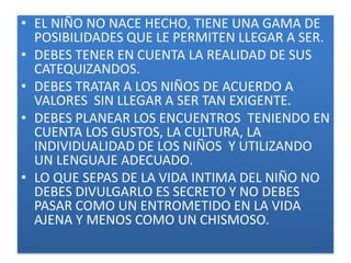 • EL NIÑO NO NACE HECHO, TIENE UNA GAMA DE
  POSIBILIDADES QUE LE PERMITEN LLEGAR A SER.
• DEBES TENER EN CUENTA LA REALIDAD DE SUS
  CATEQUIZANDOS.
• DEBES TRATAR A LOS NIÑOS DE ACUERDO A
  VALORES SIN LLEGAR A SER TAN EXIGENTE.
• DEBES PLANEAR LOS ENCUENTROS TENIENDO EN
  CUENTA LOS GUSTOS, LA CULTURA, LA
  INDIVIDUALIDAD DE LOS NIÑOS Y UTILIZANDO
  UN LENGUAJE ADECUADO.
• LO QUE SEPAS DE LA VIDA INTIMA DEL NIÑO NO
  DEBES DIVULGARLO ES SECRETO Y NO DEBES
  PASAR COMO UN ENTROMETIDO EN LA VIDA
  AJENA Y MENOS COMO UN CHISMOSO.
 