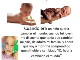 “




  Cuando era un niño quería
cambiar el mundo, cuando fui joven
me di cuenta que tenía que cambiar
mi país, de adulto mi familia, y ahora
 que voy a morir he comprendido
que si hubiera cambiado YO, habría
        cambiado el mundo”
 